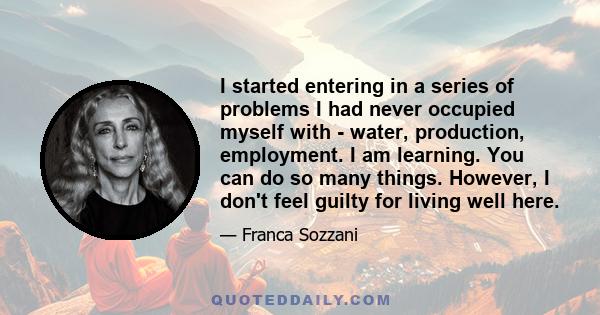 I started entering in a series of problems I had never occupied myself with - water, production, employment. I am learning. You can do so many things. However, I don't feel guilty for living well here.