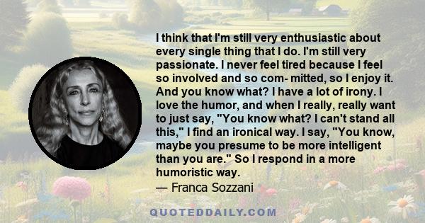 I think that I'm still very enthusiastic about every single thing that I do. I'm still very passionate. I never feel tired because I feel so involved and so com- mitted, so I enjoy it. And you know what? I have a lot of 