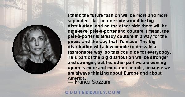 I think the future fashion will be more and more separated-like, on one side would be big distribution, and on the other side there will be high-level prêt-à-porter and couture. I mean, the prêt-à-porter is already