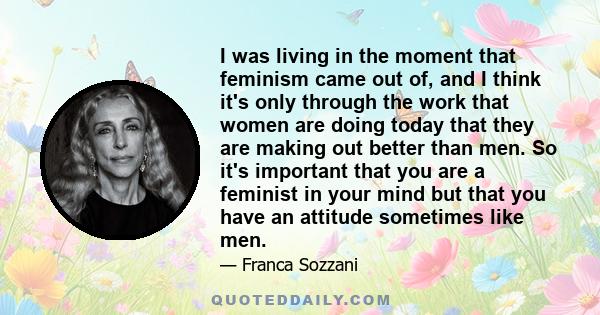 I was living in the moment that feminism came out of, and I think it's only through the work that women are doing today that they are making out better than men. So it's important that you are a feminist in your mind