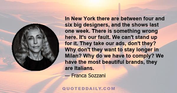 In New York there are between four and six big designers, and the shows last one week. There is something wrong here. It's our fault. We can't stand up for it. They take our ads, don't they? Why don't they want to stay