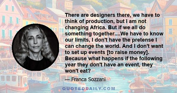 There are designers there, we have to think of production, but I am not changing Africa. But if we all do something together....We have to know our limits, I don't have the pretense I can change the world. And I don't