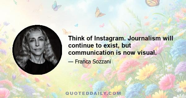 Think of Instagram. Journalism will continue to exist, but communication is now visual.