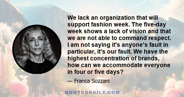 We lack an organization that will support fashion week. The five-day week shows a lack of vision and that we are not able to command respect. I am not saying it's anyone's fault in particular, it's our fault. We have