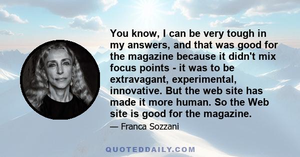 You know, I can be very tough in my answers, and that was good for the magazine because it didn't mix focus points - it was to be extravagant, experimental, innovative. But the web site has made it more human. So the