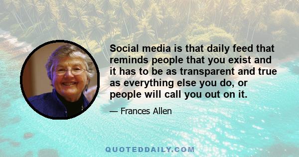 Social media is that daily feed that reminds people that you exist and it has to be as transparent and true as everything else you do, or people will call you out on it.