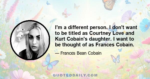 I'm a different person. I don't want to be titled as Courtney Love and Kurt Cobain's daughter. I want to be thought of as Frances Cobain.