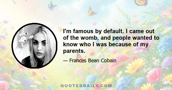 I'm famous by default. I came out of the womb, and people wanted to know who I was because of my parents.