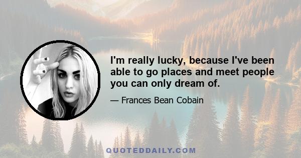 I'm really lucky, because I've been able to go places and meet people you can only dream of.