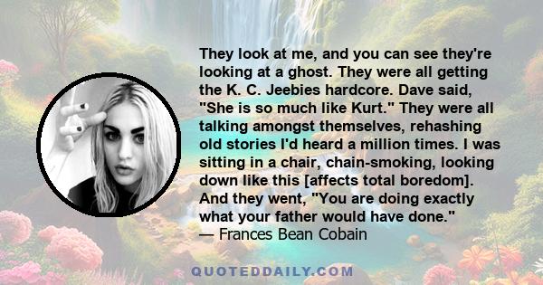 They look at me, and you can see they're looking at a ghost. They were all getting the K. C. Jeebies hardcore. Dave said, She is so much like Kurt. They were all talking amongst themselves, rehashing old stories I'd
