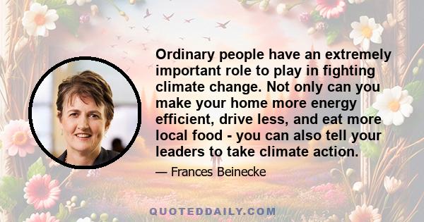 Ordinary people have an extremely important role to play in fighting climate change. Not only can you make your home more energy efficient, drive less, and eat more local food - you can also tell your leaders to take