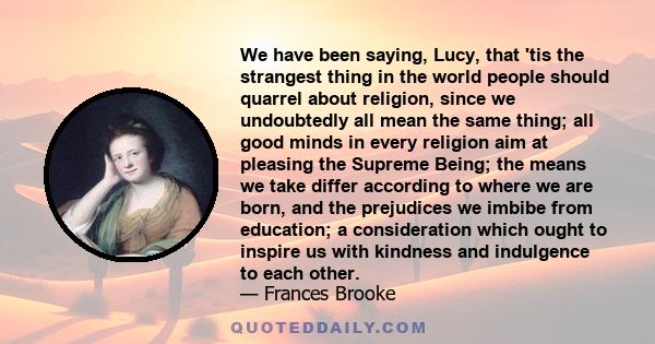 We have been saying, Lucy, that 'tis the strangest thing in the world people should quarrel about religion, since we undoubtedly all mean the same thing; all good minds in every religion aim at pleasing the Supreme