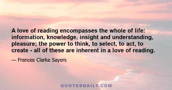 A love of reading encompasses the whole of life: information, knowledge, insight and understanding, pleasure; the power to think, to select, to act, to create - all of these are inherent in a love of reading.