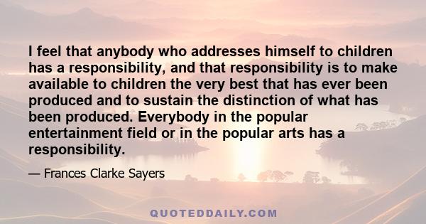 I feel that anybody who addresses himself to children has a responsibility, and that responsibility is to make available to children the very best that has ever been produced and to sustain the distinction of what has