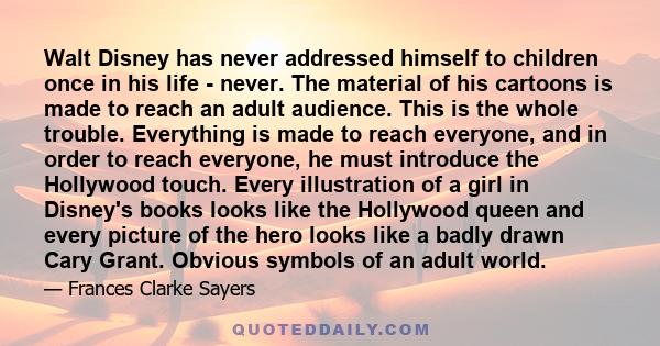 Walt Disney has never addressed himself to children once in his life - never. The material of his cartoons is made to reach an adult audience. This is the whole trouble. Everything is made to reach everyone, and in