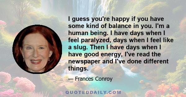 I guess you're happy if you have some kind of balance in you. I'm a human being. I have days when I feel paralyzed, days when I feel like a slug. Then I have days when I have good energy, I've read the newspaper and