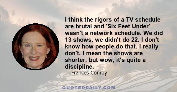 I think the rigors of a TV schedule are brutal and 'Six Feet Under' wasn't a network schedule. We did 13 shows, we didn't do 22. I don't know how people do that. I really don't. I mean the shows are shorter, but wow,