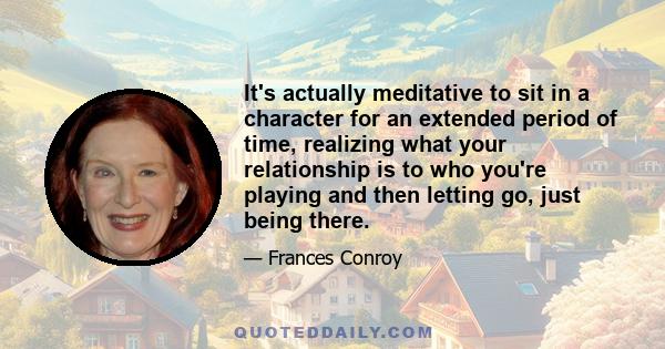 It's actually meditative to sit in a character for an extended period of time, realizing what your relationship is to who you're playing and then letting go, just being there.