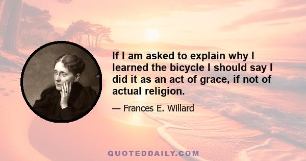 If I am asked to explain why I learned the bicycle I should say I did it as an act of grace, if not of actual religion.