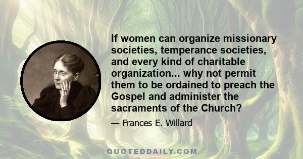 If women can organize missionary societies, temperance societies, and every kind of charitable organization... why not permit them to be ordained to preach the Gospel and administer the sacraments of the Church?