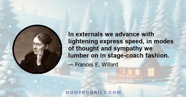 In externals we advance with lightening express speed, in modes of thought and sympathy we lumber on in stage-coach fashion.