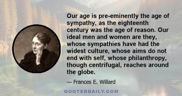 Our age is pre-eminently the age of sympathy, as the eighteenth century was the age of reason. Our ideal men and women are they, whose sympathies have had the widest culture, whose aims do not end with self, whose