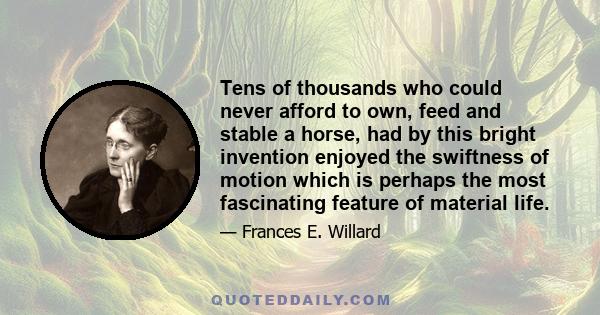 Tens of thousands who could never afford to own, feed and stable a horse, had by this bright invention enjoyed the swiftness of motion which is perhaps the most fascinating feature of material life.