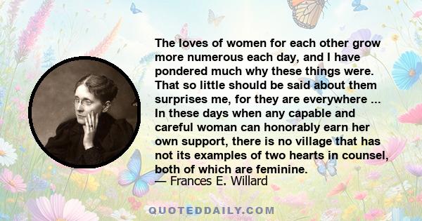 The loves of women for each other grow more numerous each day, and I have pondered much why these things were. That so little should be said about them surprises me, for they are everywhere ... In these days when any