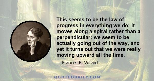 This seems to be the law of progress in everything we do; it moves along a spiral rather than a perpendicular; we seem to be actually going out of the way, and yet it turns out that we were really moving upward all the