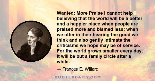 Wanted: More Praise I cannot help believing that the world will be a better and a happier place when people are praised more and blamed less; when we utter in their hearing the good we think and also gently intimate the 