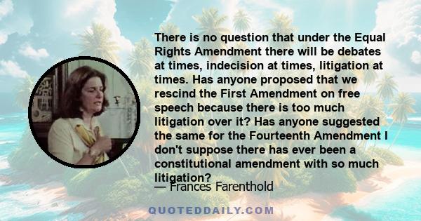 There is no question that under the Equal Rights Amendment there will be debates at times, indecision at times, litigation at times. Has anyone proposed that we rescind the First Amendment on free speech because there