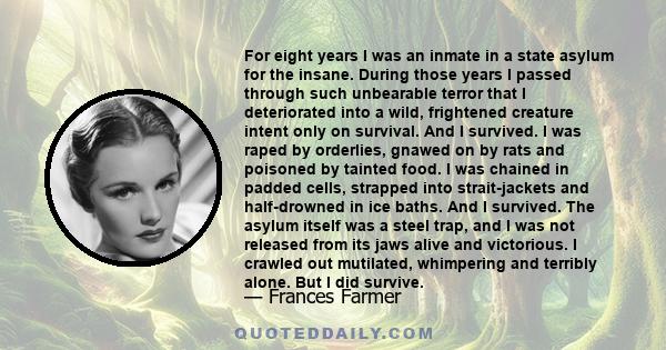 For eight years I was an inmate in a state asylum for the insane. During those years I passed through such unbearable terror that I deteriorated into a wild, frightened creature intent only on survival. And I survived.