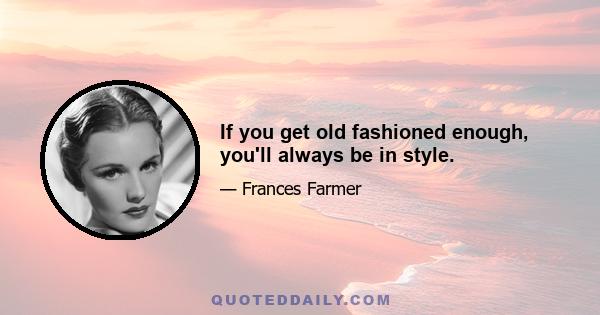 If you get old fashioned enough, you'll always be in style.