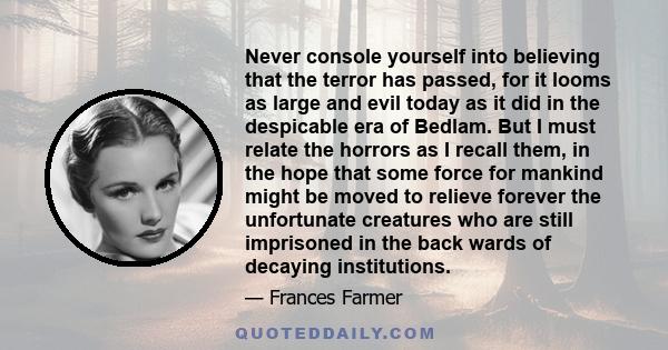 Never console yourself into believing that the terror has passed, for it looms as large and evil today as it did in the despicable era of Bedlam. But I must relate the horrors as I recall them, in the hope that some