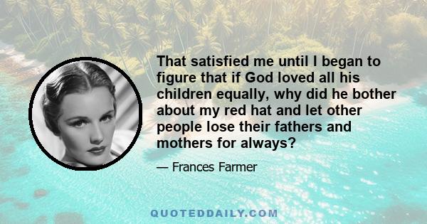 That satisfied me until I began to figure that if God loved all his children equally, why did he bother about my red hat and let other people lose their fathers and mothers for always?