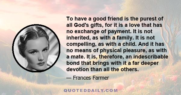 To have a good friend is the purest of all God's gifts, for it is a love that has no exchange of payment. It is not inherited, as with a family. It is not compelling, as with a child. And it has no means of physical