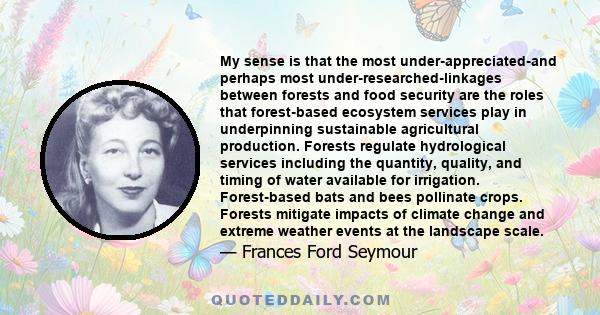 My sense is that the most under-appreciated-and perhaps most under-researched-linkages between forests and food security are the roles that forest-based ecosystem services play in underpinning sustainable agricultural