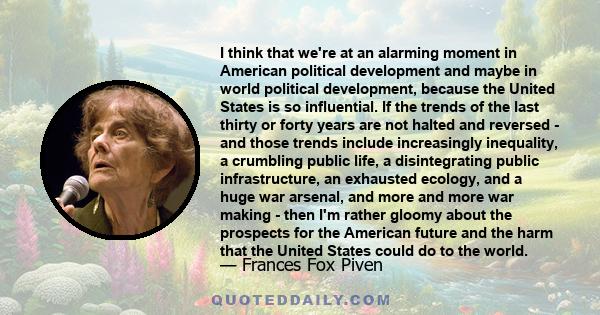 I think that we're at an alarming moment in American political development and maybe in world political development, because the United States is so influential. If the trends of the last thirty or forty years are not