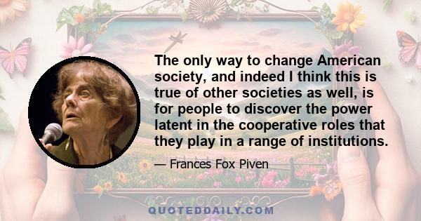 The only way to change American society, and indeed I think this is true of other societies as well, is for people to discover the power latent in the cooperative roles that they play in a range of institutions.