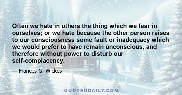 Often we hate in others the thing which we fear in ourselves; or we hate because the other person raises to our consciousness some fault or inadequacy which we would prefer to have remain unconscious, and therefore