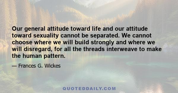 Our general attitude toward life and our attitude toward sexuality cannot be separated. We cannot choose where we will build strongly and where we will disregard, for all the threads interweave to make the human pattern.