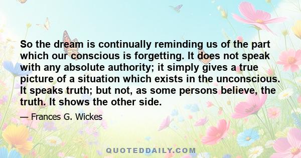 So the dream is continually reminding us of the part which our conscious is forgetting. It does not speak with any absolute authority; it simply gives a true picture of a situation which exists in the unconscious. It