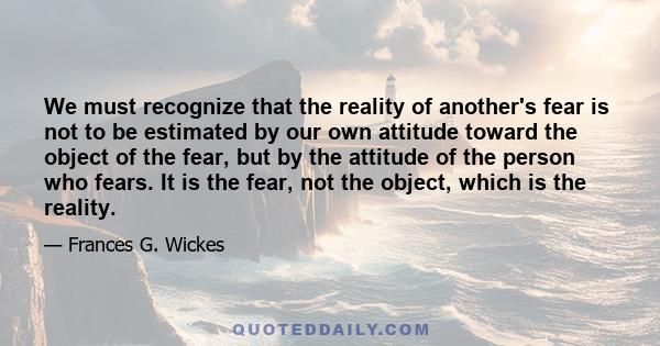 We must recognize that the reality of another's fear is not to be estimated by our own attitude toward the object of the fear, but by the attitude of the person who fears. It is the fear, not the object, which is the