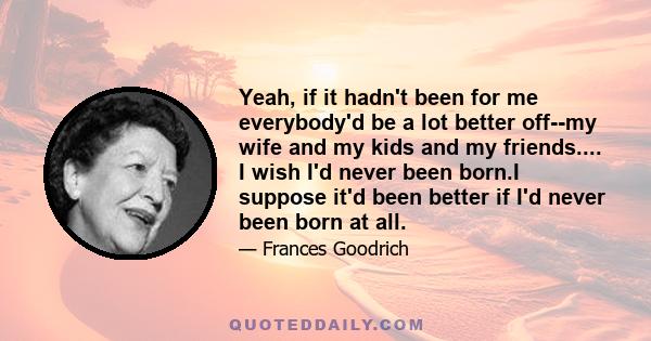 Yeah, if it hadn't been for me everybody'd be a lot better off--my wife and my kids and my friends.... I wish I'd never been born.I suppose it'd been better if I'd never been born at all.