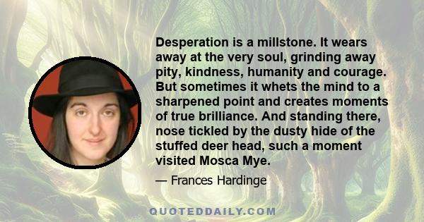 Desperation is a millstone. It wears away at the very soul, grinding away pity, kindness, humanity and courage. But sometimes it whets the mind to a sharpened point and creates moments of true brilliance. And standing