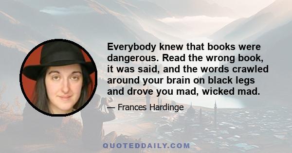 Everybody knew that books were dangerous. Read the wrong book, it was said, and the words crawled around your brain on black legs and drove you mad, wicked mad.