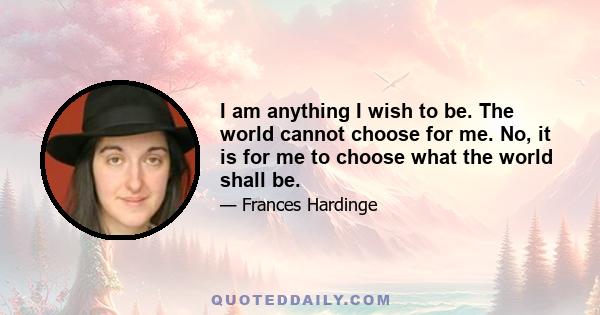 I am anything I wish to be. The world cannot choose for me. No, it is for me to choose what the world shall be.