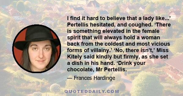 I find it hard to believe that a lady like...’ Pertellis hesitated, and coughed. ‘There is something elevated in the female spirit that will always hold a woman back from the coldest and most vicious forms of villainy.’ 