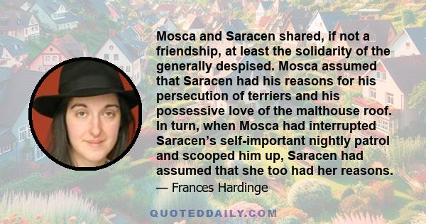 Mosca and Saracen shared, if not a friendship, at least the solidarity of the generally despised. Mosca assumed that Saracen had his reasons for his persecution of terriers and his possessive love of the malthouse roof. 