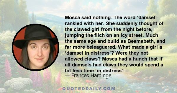 Mosca said nothing. The word ‘damsel’ rankled with her. She suddenly thought of the clawed girl from the night before, jumping the filch on an icy street. Much the same age and build as Beamabeth, and far more